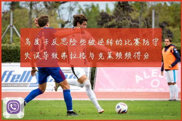 乌度卡反思险些被逆转的比赛防守失误导致弗拉格与克莱频频得分