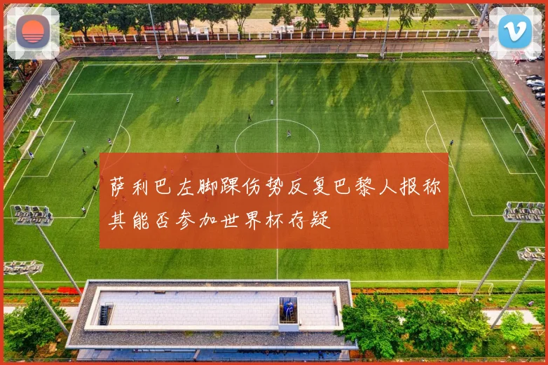 萨利巴左脚踝伤势反复巴黎人报称其能否参加世界杯存疑