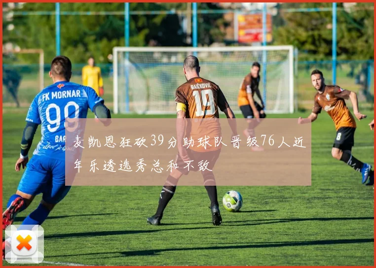 麦凯恩狂砍39分助球队晋级76人近年乐透选秀总和不敌