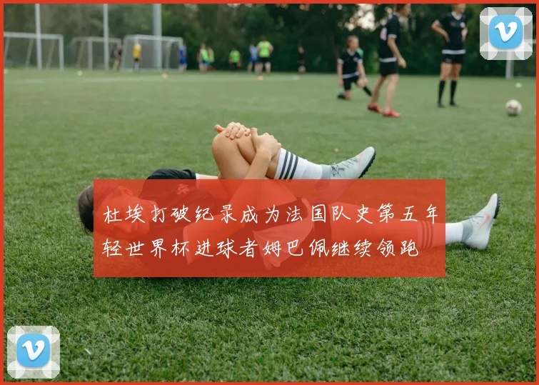 杜埃打破纪录成为法国队史第五年轻世界杯进球者姆巴佩继续领跑