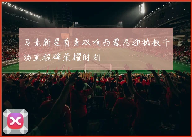 马竞新星首秀双响西蒙尼迎执教千场里程碑荣耀时刻