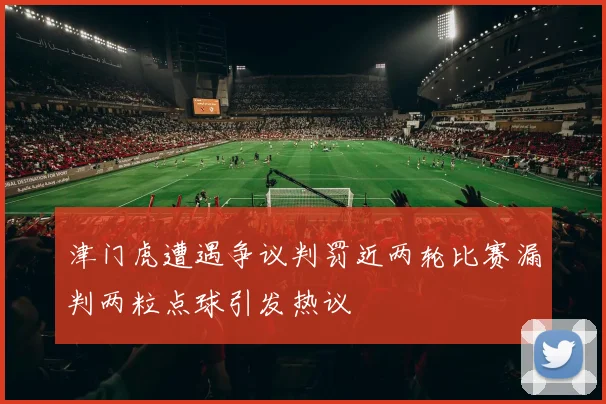 津门虎遭遇争议判罚近两轮比赛漏判两粒点球引发热议
