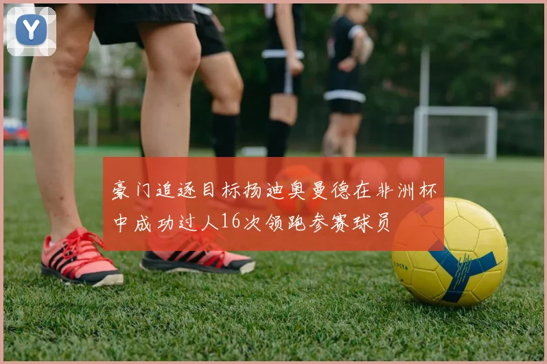 豪门追逐目标扬迪奥曼德在非洲杯中成功过人16次领跑参赛球员