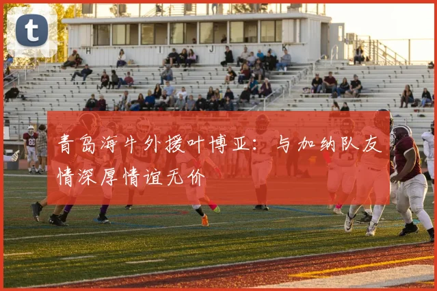 青岛海牛外援叶博亚：与加纳队友情深厚情谊无价