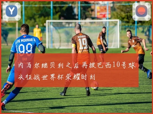 内马尔继贝利之后再披巴西10号球衣征战世界杯荣耀时刻
