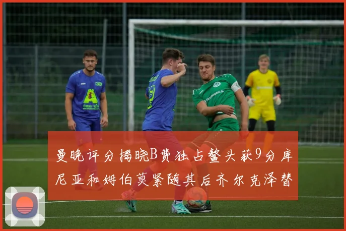 曼晚评分揭晓B费独占鳌头获9分库尼亚和姆伯莫紧随其后齐尔克泽替补仅得5分