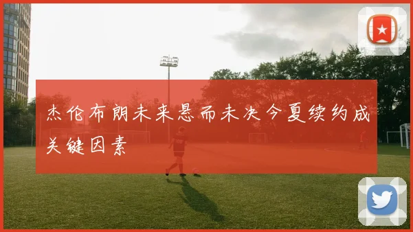 杰伦布朗未来悬而未决今夏续约成关键因素