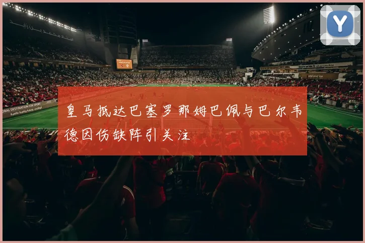 皇马抵达巴塞罗那姆巴佩与巴尔韦德因伤缺阵引关注